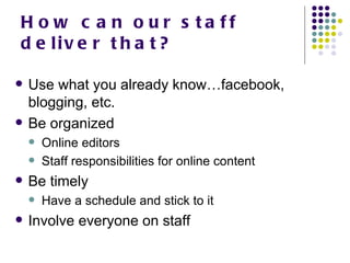 How can our staff deliver that? Use what you already know…facebook, blogging, etc. Be organized Online editors Staff responsibilities for online content  Be timely Have a schedule and stick to it Involve everyone on staff 