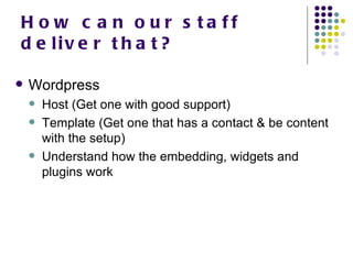 How can our staff deliver that? Wordpress Host (Get one with good support) Template (Get one that has a contact & be content with the setup) Understand how the embedding, widgets and plugins work 