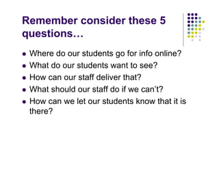 Remember consider these 5
questions…
   Where do our students go for info online?
   What do our students want to see?
   How can our staff deliver that?
   What should our staff do if we can’t?
   How can we let our students know that it is
    there?
 