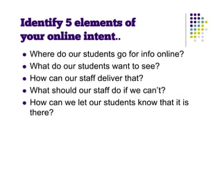 Identify 5 elements of
your online intent..
   Where do our students go for info online?
   What do our students want to see?
   How can our staff deliver that?
   What should our staff do if we can’t?
   How can we let our students know that it is
    there?
 