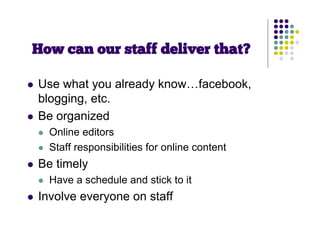 How can our staff deliver that?

   Use what you already know…facebook,
    blogging, etc.
   Be organized
       Online editors
       Staff responsibilities for online content
   Be timely
       Have a schedule and stick to it
   Involve everyone on staff
 