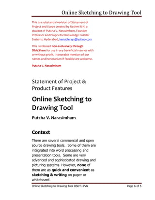 Online Sketching to Drawing Tool
Online Sketching to Drawing Tool OSDT--PVN Page 1 of 5
This is a substantial revision of Statement of
Project and Scope created by Rashmi R N, a
student of Putcha V. Narasimham, Founder
Professor and Proprietor Knowledge Enabler
Systems, Hyderabad, kenablersys@yahoo.com
This is released non-exclusively through
SlideShare for use in any beneficial manner with
or without profit. Honorable mention of our
names and honorarium if feasible are welcome.
Putcha V. Narasimham
Statement of Project &
Product Features
Online Sketching to
Drawing Tool
Putcha V. Narasimham
Context
There are several commercial and open
source drawing tools. Some of them are
integrated into word processing and
presentation tools. Some are very
advanced and sophisticated drawing and
picturing systems. However, none of
them are as quick and convenient as
sketching & writing on paper or
whiteboard.
 