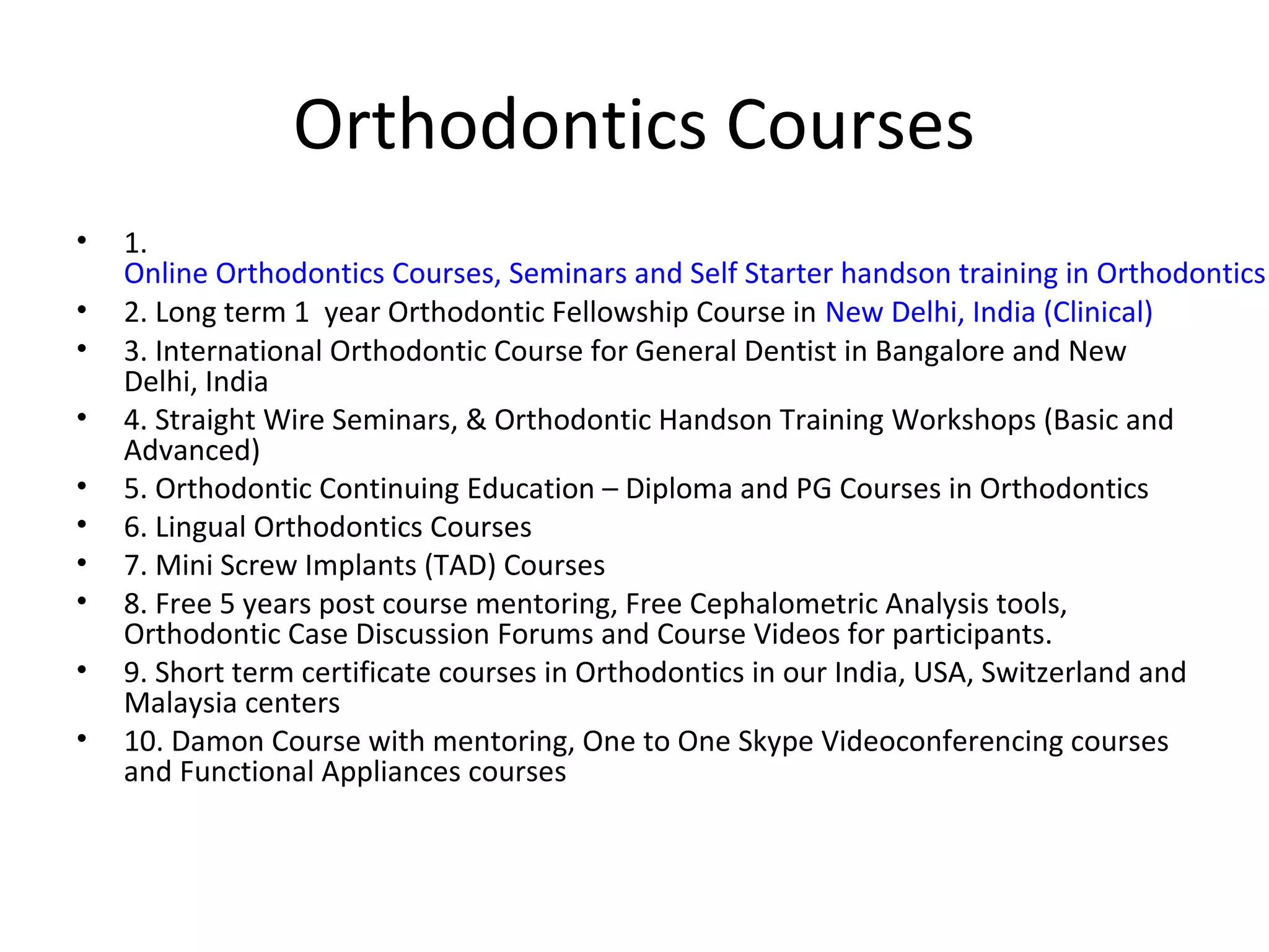 Orthodontics Courses
• 1.
Online Orthodontics Courses, Seminars and Self Starter handson training in Orthodontics
• 2. Long term 1 year Orthodontic Fellowship Course in New Delhi, India (Clinical)
• 3. International Orthodontic Course for General Dentist in Bangalore and New
Delhi, India
• 4. Straight Wire Seminars, & Orthodontic Handson Training Workshops (Basic and
Advanced)
• 5. Orthodontic Continuing Education – Diploma and PG Courses in Orthodontics
• 6. Lingual Orthodontics Courses
• 7. Mini Screw Implants (TAD) Courses
• 8. Free 5 years post course mentoring, Free Cephalometric Analysis tools,
Orthodontic Case Discussion Forums and Course Videos for participants.
• 9. Short term certificate courses in Orthodontics in our India, USA, Switzerland and
Malaysia centers
• 10. Damon Course with mentoring, One to One Skype Videoconferencing courses
and Functional Appliances courses
 