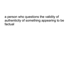 a person who questions the validity of
authenticity of something appearing to be
factual
 