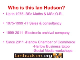 Who is this Ian Hudson?
? Up to 1975 -BSc Maths & MSc O.R.

? 1975-1999 -IT Sales & consultancy

? 1999-2011 -Electronic archival company

? Since 2011 -Harlow Chamber of Commerce
                  -Harlow Business Expo
                  -Social Media workshops
                  www.ianhudson.org
 