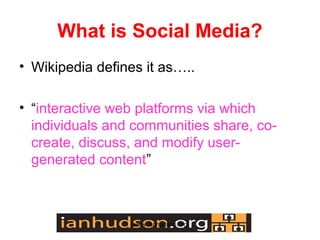 What is Social Media?
? Wikipedia defines it as..

? interactive web platforms via which
  individuals and communities share, co-
  create, discuss, and modify user-
  generated content



                  www.ianhudson.org
 