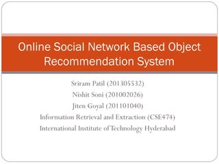 Sriram Patil (201305532)
Nishit Soni (201002026)
Jiten Goyal (201101040)
Information Retrieval and Extraction (CSE474)
International Institute ofTechnology Hyderabad
Online Social Network Based Object
Recommendation System
 