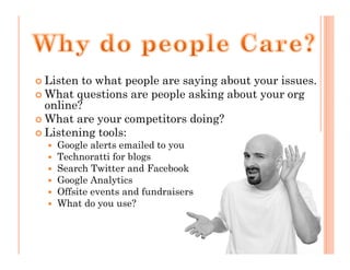 Listen to what people are saying about your issues.
What questions are people asking about your org
online?
What are your competitors doing?
Listening tools:
  Google alerts emailed to you
  Technoratti for blogs
  Search Twitter and Facebook
  Google Analytics
  Offsite events and fundraisers
  What do you use?
 