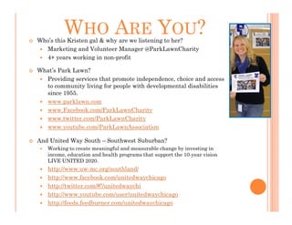 WHO ARE YOU?
Who’s this Kristen gal & why are we listening to her?
  Marketing and Volunteer Manager @ParkLawnCharity
  4+ years working in non-profit

What’s Park Lawn?
  Providing services that promote independence, choice and access
  to community living for people with developmental disabilities
  since 1955.
  www.parklawn.com
  www.Facebook.com/ParkLawnCharity
  www.twitter.com/ParkLawnCharity
  www.youtube.com/ParkLawnAssociation

And United Way South – Southwest Suburban?
   Working to create meaningful and measurable change by investing in
   income, education and health programs that support the 10-year vision
   LIVE UNITED 2020.
   http://www.uw-mc.org/southland/
   http://www.facebook.com/unitedwaychicago
   http://twitter.com/#!/unitedwaychi
   http://www.youtube.com/user/unitedwaychicago
   http://feeds.feedburner.com/unitedwaychicago
 