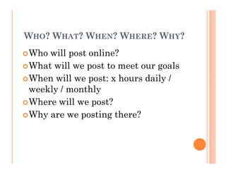 WHO? WHAT? WHEN? WHERE? WHY?
Who will post online?
What will we post to meet our goals
When will we post: x hours daily /
weekly / monthly
Where will we post?
Why are we posting there?
 