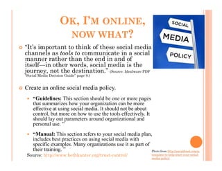 OK, I’M ONLINE,
                     NOW WHAT?
“It’s important to think of these social media
channels as tools to communicate in a social
manner rather than the end in and of
itself—in other words, social media is the
journey, not the destination.” (Source: Idealware PDF
“Social Media Decision Guide” page 8.)


Create an online social media policy.
    “Guidelines: This section should be one or more pages
    that summarizes how your organization can be more
    effective at using social media. It should not be about
    control, but more on how to use the tools effectively. It
    should lay out parameters around organizational and
    personal use. ”
    “Manual: This section refers to your social media plan,
    includes best practices on using social media with
    specific examples. Many organizations use it as part of
    their training. ”                                       Photo from http://socialfresh.com/a-
 Source: http://www.bethkanter.org/trust-control/                    template-to-help-start-your-social-
                                                                     media-policy/
 