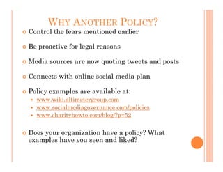 WHY ANOTHER POLICY?
Control the fears mentioned earlier

Be proactive for legal reasons

Media sources are now quoting tweets and posts

Connects with online social media plan

Policy examples are available at:
  www.wiki.altimetergroup.com
  www.socialmediagovernance.com/policies
  www.charityhowto.com/blog/?p=52


Does your organization have a policy? What
examples have you seen and liked?
 