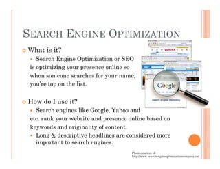 SEARCH ENGINE OPTIMIZATION
What is it?
    Search Engine Optimization or SEO
 is optimizing your presence online so
 when someone searches for your name,
 you’re top on the list.


How do I use it?
   Search engines like Google, Yahoo and
 etc. rank your website and presence online based on
 keywords and originality of content.
   Long & descriptive headlines are considered more
   important to search engines.
                                     Photo courtesy of:
                                     http://www.searchengineoptimizationcompany.ca/
 