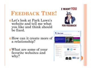 FEEDBACK TIME!
Let’s look at Park Lawn’s
website and tell me what
you like and think should
be fixed.

How can it create more of
a relationship?

What are some of your
favorite websites and
why?
 