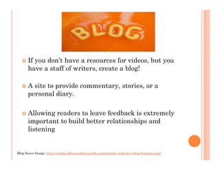 If you don’t have a resources for videos, but you
      have a staff of writers, create a blog!

      A site to provide commentary, stories, or a
      personal diary.

      Allowing readers to leave feedback is extremely
      important to build better relationships and
      listening


Blog Sauce Image: http://sundayafternoonhousewife.com/monday-link-love-blog-boosting-tips/
 