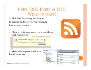 I SEE “RSS FEED” A LOT,
                     WHAT IS THAT?
      Rich Site Summary is a format
   to deliver and receive ever changing
   format web content.

      Click on this icon, enter your email and
      click “subscribe”




     Receive it to your email as a
   handy resource


Source: http://www.whatisrss.com/
 