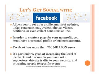 LET’S GET SOCIAL WITH:


Allows you to set up a profile, and post updates,
links, conversations, events, photos, videos,
petitions, or even collect donations online.

In order to create a page for your nonprofit, you
must have a personal profile or business account.

Facebook has more than 750 MILLION users.

It’s particularly good at increasing the level of
feedback and discussion you have with
supporters, driving traffic to your website, and
attracting people to specific events.
          (Source: Idealware PDF “Social Media Decision Guide” page 5)
 