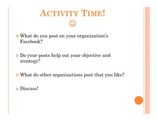 ACTIVITY TIME!
                 ☺
What do you post on your organization’s
Facebook?

Do your posts help out your objective and
strategy?

What do other organizations post that you like?

Discuss!
 