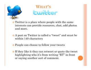 WHAT’S


Twitter is a place where people with the same
interests can provide resources, chat, add photos
and more.

A post on Twitter is called a “tweet” and must be
within 140 characters

People can choose to follow your tweets

If they like it they can retweet or quote the tweet
highlighting who it’s from writing “RT” in front
or saying another sort of comment.
 