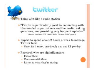 Think of it like a radio station

“Twitter is particularly good for connecting with
like-minded organizations and the media, asking
questions, and providing very frequent updates.”
      (Source: Idealware PDF “Social Media Decision Guide” page 5)


Expect to spend about 2 hours a week to manage
Twitter feed
  Shoot for 1 tweet, one @reply and one RT per day

Research who are big influencers
  Follow them
  Converse with them
  Listen to what they’re saying
 