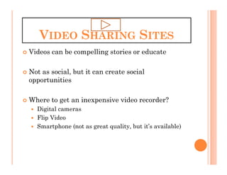VIDEO SHARING SITES
Videos can be compelling stories or educate

Not as social, but it can create social
opportunities

Where to get an inexpensive video recorder?
  Digital cameras
  Flip Video
  Smartphone (not as great quality, but it’s available)
 