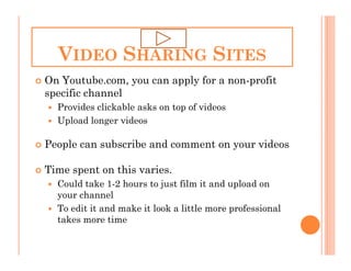 VIDEO SHARING SITES
On Youtube.com, you can apply for a non-profit
specific channel
  Provides clickable asks on top of videos
  Upload longer videos

People can subscribe and comment on your videos

Time spent on this varies.
  Could take 1-2 hours to just film it and upload on
  your channel
  To edit it and make it look a little more professional
  takes more time
 
