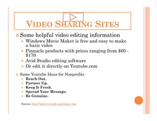 VIDEO SHARING SITES
Some helpful video editing information
   Windows Movie Maker is free and easy to make
   a basic video
   Pinnacle products with prices ranging from $60 -
   $170
   Avid Studio editing software
   Or edit it directly on Youtube.com
Some Youtube Ideas for Nonprofits
   Reach Out.
   Partner Up.
   Keep It Fresh.
   Spread Your Message.
   Be Genuine.

Source: http://www.youtube.com/t/ngo_tips
 
