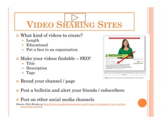 VIDEO SHARING SITES
   What kind of videos to create?
        Length
        Educational
        Put a face to an organization

   Make your videos findable – SEO!
        Title
        Description
        Tags

   Brand your channel / page

   Post a bulletin and alert your friends / subscribers

   Post on other social media channels
(Source: Rich Brooks on http://www.socialmediaexaminer.com/8-ways-to-maximize-your-youtube-
    marketing-results/)
 