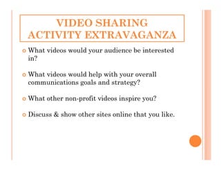 VIDEO SHARING
ACTIVITY EXTRAVAGANZA
What videos would your audience be interested
in?

What videos would help with your overall
communications goals and strategy?

What other non-profit videos inspire you?

Discuss & show other sites online that you like.
 