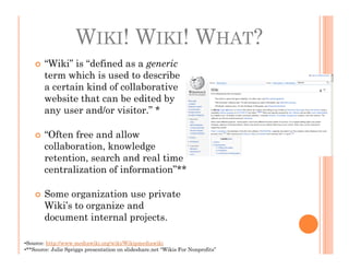 WIKI! WIKI! WHAT?
        “Wiki” is “defined as a generic
        term which is used to describe
        a certain kind of collaborative
        website that can be edited by
        any user and/or visitor.” *

        “Often free and allow
        collaboration, knowledge
        retention, search and real time
        centralization of information”**

        Some organization use private
        Wiki’s to organize and
        document internal projects.

•Source: http://www.mediawiki.org/wiki/Wikipmediawiki
•**Source: Julie Spriggs presentation on slideshare.net “Wikis For Nonprofits”
 