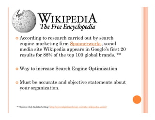 According to research carried out by search
  engine marketing firm Spannerworks, social
  media site Wikipedia appears in Google’s first 20
  results for 88% of the top 100 global brands. **

  Way to increase Search Engine Optimization

  Must be accurate and objective statements about
  your organization.


* *Source: Bob Goldfarb Blog: http://ejewishphilanthropy.com/the-wikipedia-secret/
 