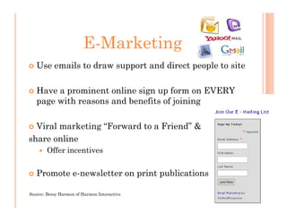 E-Marketing
   Use emails to draw support and direct people to site

   Have a prominent online sign up form on EVERY
   page with reasons and benefits of joining

  Viral marketing “Forward to a Friend” &
share online
        Offer incentives


   Promote e-newsletter on print publications

Source: Betsy Harmon of Harmon Interactive
 