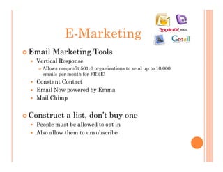 E-Marketing
Email Marketing Tools
  Vertical Response
    Allows nonprofit 501c3 organizations to send up to 10,000
    emails per month for FREE!
  Constant Contact
  Email Now powered by Emma
  Mail Chimp


Construct a list, don’t buy one
  People must be allowed to opt in
  Also allow them to unsubscribe
 