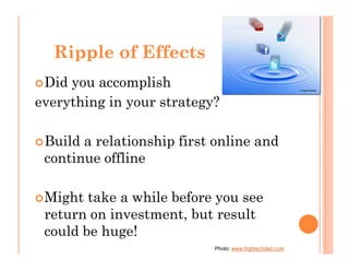 Ripple of Effects
 Did you accomplish
everything in your strategy?

 Build a relationship first online and
 continue offline

 Might take a while before you see
 return on investment, but result
 could be huge!
                           Photo: www.hightechdad.com
 