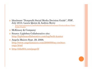 Idealware “Nonprofit Social Media Decision Guide”, PDF,
July 2010, Laura Quinn & Andrea Berry
  http://www.pinnaclesys.com/PublicSite/us/Products/Consumer+Products/Home+Video/
  Studio+Family/

McKinsey & Company
Source: Lightbox Collaborative site:
http://lightboxcollaborative.com/tag/beth-kanter
Angela Maiers Sept. 29, 2008;
http://www.angelamaiers.com/2008/09/my-twitter-
enga.html
http://dda604.com/page/2/
 