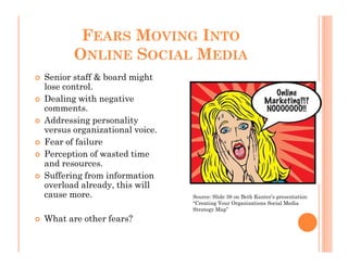 FEARS MOVING INTO
       ONLINE SOCIAL MEDIA
Senior staff & board might
lose control.
Dealing with negative
comments.
Addressing personality
versus organizational voice.
Fear of failure
Perception of wasted time
and resources.
Suffering from information
overload already, this will
cause more.                    Source: Slide 38 on Beth Kanter’s presentation
                               “Creating Your Organizations Social Media
                               Strategy Map”
What are other fears?
 
