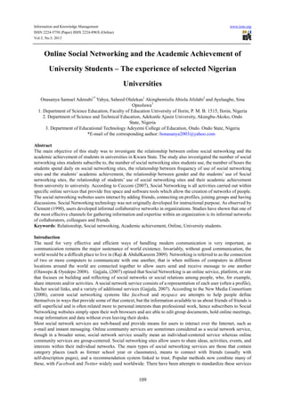 Information and Knowledge Management www.iiste.org
ISSN 2224-5758 (Paper) ISSN 2224-896X (Online)
Vol.3, No.5, 2013
109
Online Social Networking and the Academic Achievement of
University Students – The experience of selected Nigerian
Universities
Onasanya Samuel Adenubi1*
Yahya, Saheed Olalekan1
Akingbemisilu Abiola Afolabi2
and Ayelaagbe, Sina
Opeoluwa3
1. Department of Science Education, Faculty of Education University of Ilorin, P. M. B. 1515, Ilorin, Nigeria
2. Department of Science and Technical Education, Adekunle Ajasin University, Akungba-Akoko, Ondo
State, Nigeria
3. Department of Educational Technology Adeyemi College of Education, Ondo. Ondo State, Nigeria
*E-mail of the corresponding author: bonasanya2003@yahoo.com
Abstract
The main objective of this study was to investigate the relationship between online social networking and the
academic achievement of students in universities in Kwara State. The study also investigated the number of social
networking sites students subscribe to, the number of social networking sites students use, the number of hours the
students spend daily on social networking sites, the relationship between frequency of use of social networking
sites and the students’ academic achievement, the relationship between gender and the students’ use of Social
networking sites, the relationship of students’ use of social networking sites and their academic achievement
from university to university. According to Cecconi (2007), Social Networking is all activities carried out within
specific online services that provide free space and software tools which allow the creation of networks of people.
The social networking websites users interact by adding friends, connecting on profiles, joining groups and having
discussions. Social Networking technology was not originally developed for instructional purpose. As observed by
Clement (1990), users developed informal collaborative networks in organizations. Studies have shown that one of
the most effective channels for gathering information and expertise within an organization is its informal networks
of collaborators, colleagues and friends.
Keywords: Relationship, Social networking, Academic achievement, Online, University students.
Introduction
The need for very effective and efficient ways of handling modern communication is very important, as
communication remains the major sustenance of world existence. Invariably, without good communication, the
world would be a difficult place to live in (Raji & AbdulKareem 2009). Networking is referred to as the connection
of two or more computers to communicate with one another, that is when millions of computers in different
locations around the world are connected together to allow users send and receive message to one another
(Olawepo & Oyedepo 2008). Gajjala, (2007) opined that Social Networking is an online service, platform, or site
that focuses on building and reflecting of social networks or social relations among people, who, for example,
share interests and/or activities. A social network service consists of a representation of each user (often a profile),
his/her social links, and a variety of additional services (Gajjala, 2007). According to the New Media Consortium
(2008), current social networking systems like facebook and myspace are attempts to help people define
themselves in ways that provide some of that context, but the information available to us about friends of friends is
still superficial and is often related more to personal interests than professional work, hence subscribers to Social
Networking websites simply open their web browsers and are able to edit group documents, hold online meetings,
swap information and data without even leaving their desks.
Most social network services are web-based and provide means for users to interact over the Internet, such as
e-mail and instant messaging. Online community services are sometimes considered as a social network service,
though in a broader sense, social network service usually mean an individual-centered service whereas online
community services are group-centered. Social networking sites allow users to share ideas, activities, events, and
interests within their individual networks. The main types of social networking services are those that contain
category places (such as former school year or classmates), means to connect with friends (usually with
self-description pages), and a recommendation system linked to trust. Popular methods now combine many of
these, with Facebook and Twitter widely used worldwide. There have been attempts to standardize these services
 