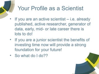 Your Profile as a Scientist
• If you are an active scientist – i.e. already
published, active researcher, generator of
data, early, mid- or late career there is
lots to do!
• If you are a junior scientist the benefits of
investing time now will provide a strong
foundation for your future!
• So what do I do??

 