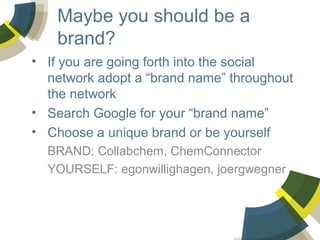 Maybe you should be a
brand?
• If you are going forth into the social
network adopt a “brand name” throughout
the network
• Search Google for your “brand name”
• Choose a unique brand or be yourself
BRAND: Collabchem, ChemConnector
YOURSELF: egonwillighagen, joergwegner

 