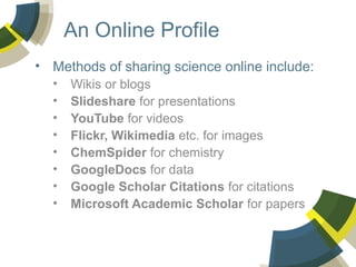 An Online Profile
• Methods of sharing science online include:
•
•
•
•
•
•
•
•

Wikis or blogs
Slideshare for presentations
YouTube for videos
Flickr, Wikimedia etc. for images
ChemSpider for chemistry
GoogleDocs for data
Google Scholar Citations for citations
Microsoft Academic Scholar for papers

 