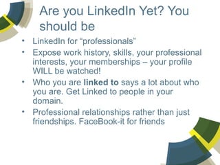 Are you LinkedIn Yet? You
should be
• LinkedIn for “professionals”
• Expose work history, skills, your professional
interests, your memberships – your profile
WILL be watched!
• Who you are linked to says a lot about who
you are. Get Linked to people in your
domain.
• Professional relationships rather than just
friendships. FaceBook-it for friends

 