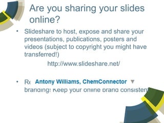 Are you sharing your slides
online?
• Slideshare to host, expose and share your
presentations, publications, posters and
videos (subject to copyright you might have
transferred!)
http://www.slideshare.net/
• Register for an account and retain your
branding! Keep your online brand consistent

 