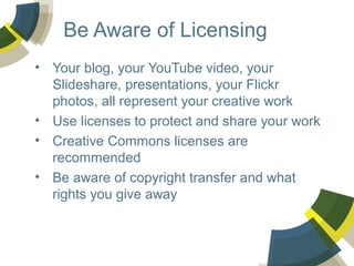 Be Aware of Licensing
• Your blog, your YouTube video, your
Slideshare, presentations, your Flickr
photos, all represent your creative work
• Use licenses to protect and share your work
• Creative Commons licenses are
recommended
• Be aware of copyright transfer and what
rights you give away

 