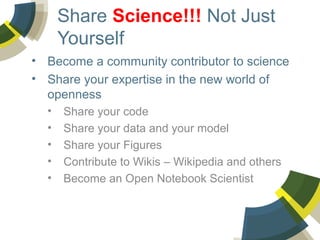 Share Science!!! Not Just
Yourself
• Become a community contributor to science
• Share your expertise in the new world of
openness
•
•
•
•
•

Share your code
Share your data and your model
Share your Figures
Contribute to Wikis – Wikipedia and others
Become an Open Notebook Scientist

 