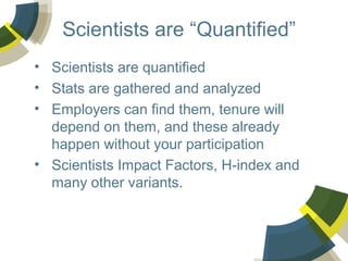 Scientists are “Quantified”
• Scientists are quantified
• Stats are gathered and analyzed
• Employers can find them, tenure will
depend on them, and these already
happen without your participation
• Scientists Impact Factors, H-index and
many other variants.

 