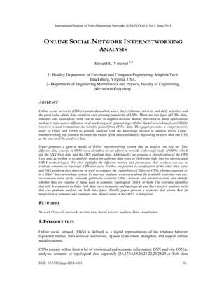 International Journal of Next-Generation Networks (IJNGN) Vol.6, No.2, June 2014
DOI : 10.5121/ijngn.2014.6201 01
ONLINE SOCIAL NETWORK INTERNETWORKING
ANALYSIS
Bassant E. Youssef 1,2
1- Bradley Department of Electrical and Computer Engineering, Virginia Tech,
Blacksburg, Virginia, USA.
2- Department of Engineering Mathematics and Physics, Faculty of Engineering,
Alexandria University.
ABSTRACT
Online social networks (OSNs) contain data about users, their relations, interests and daily activities and
the great value of this data results in ever growing popularity of OSNs. There are two types of OSNs data,
semantic and topological. Both can be used to support decision making processes in many applications
such as in information diffusion, viral marketing and epidemiology. Online Social network analysis (OSNA)
research is used to maximize the benefits gained from OSNs’ data. This paper provides a comprehensive
study of OSNs and OSNA to provide analysts with the knowledge needed to analyse OSNs. OSNs’
internetworking was found to increase the wealth of the analysed data by depending on more than one OSN
as the source of the analysed data.
Paper proposes a generic model of OSNs’ internetworking system that an analyst can rely on. Two
different data sources in OSNs were identified in our efforts to provide a thorough study of OSNs, which
are the OSN User data and the OSN platform data. Additionally, we propose a classification of the OSN
User data according to its analysis models for different data types to shed some light into the current used
OSNA methodologies. We also highlight the different metrics and parameters that analysts can use to
evaluate semantic or topologic OSN user data. Further, we present a classification of the other data types
and OSN platform data that can be used to compare the capabilities of different OSNs whether separate or
in a OSNs’ internetworking system. To increase analysts’ awareness about the available tools they can use,
we overview some of the currently publically available OSNs’ datasets and simulation tools and identify
whether they are capable of being used in semantic, topological OSNA, or both. The overview identifies
that only few datasets includes both data types (semantic and topological) and there are few analysis tools
that can perform analysis on both data types. Finally paper present a scenario that shows that an
integration of semantic and topologic data (hybrid data) in the OSNA is beneficial.
KEYWORDS
Network Protocols, networks architecture, Social network analysis, Data visualization
1. INTRODUCTION
Online social network (OSN) is defined as a digital representation of the relations between
registered entities, individuals or institutions [1] used to maintain, strengthen, and support offline
social relations.
OSNs contain within them a lot of topological and semantic information. OSN analysis, OSNA,
analyses semantic or topological data separately [16,17,18,19,20,21,22,23.24,25]or both data
 