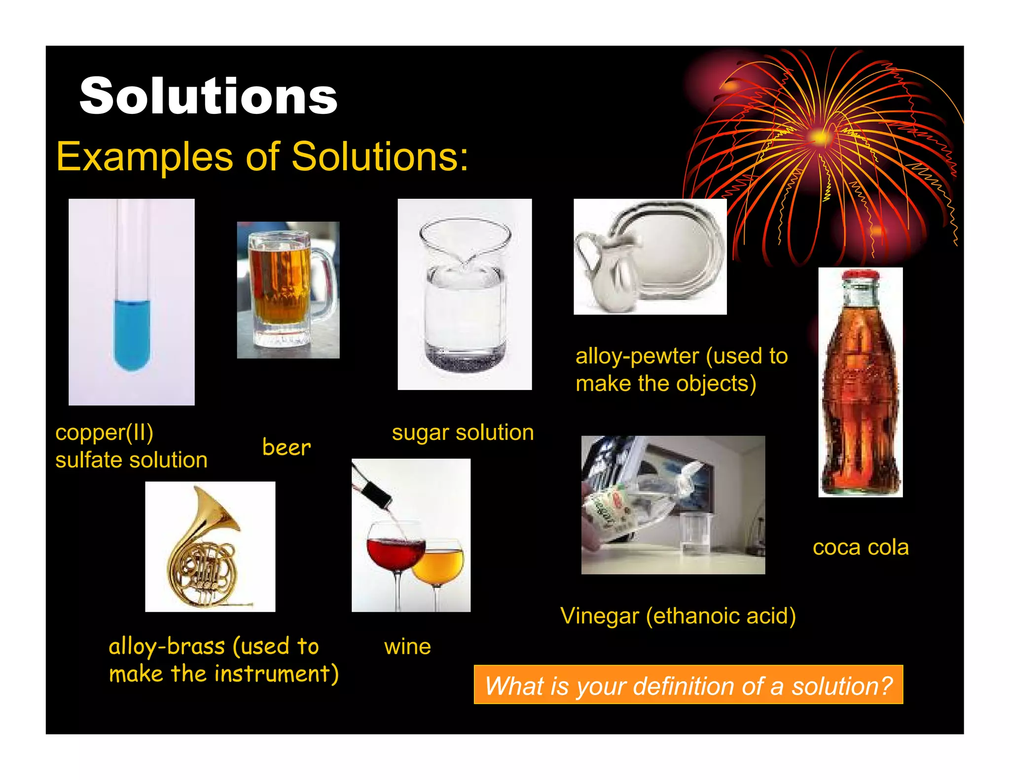 Solutions
Examples of Solutions:



                                              alloy-pewter (used to
                                              make the objects)

copper(II)                  sugar solution
                   beer
sulfate solution


                                                                       coca cola


                                             Vinegar (ethanoic acid)
     alloy-brass (used to   wine
     make the instrument)
                                     What is your definition of a solution?
 