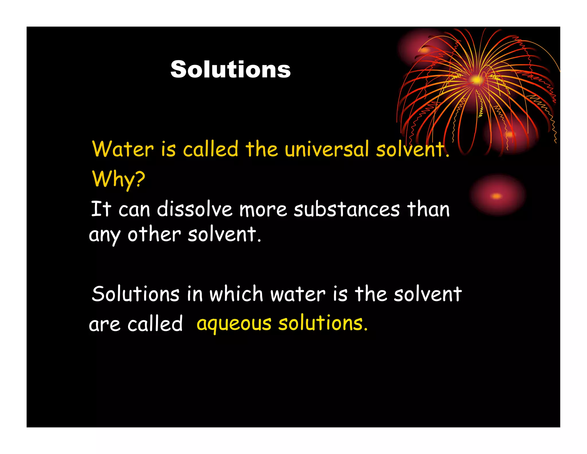 Solutions


Water is called the universal solvent.
Why?
It can dissolve more substances than
any other solvent.

Solutions in which water is the solvent
are called aqueous solutions.
 