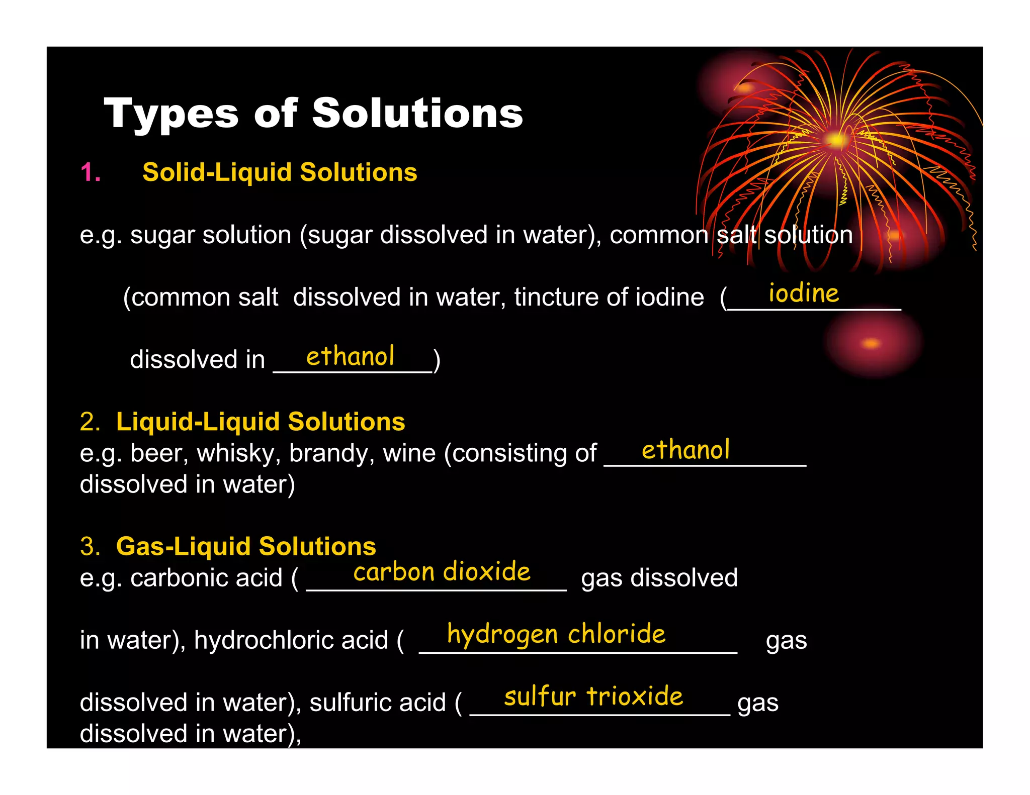Types of Solutions
1.    Solid-Liquid Solutions

e.g. sugar solution (sugar dissolved in water), common salt solution

                                                             iodine
     (common salt dissolved in water, tincture of iodine (____________

                     ethanol
      dissolved in ___________)

2. Liquid-Liquid Solutions
                                                  ethanol
e.g. beer, whisky, brandy, wine (consisting of ______________
dissolved in water)

3. Gas-Liquid Solutions
                        carbon dioxide
e.g. carbonic acid ( __________________ gas dissolved

                                 hydrogen chloride
in water), hydrochloric acid ( ______________________       gas

                                       sulfur trioxide
dissolved in water), sulfuric acid ( __________________ gas
dissolved in water),
 