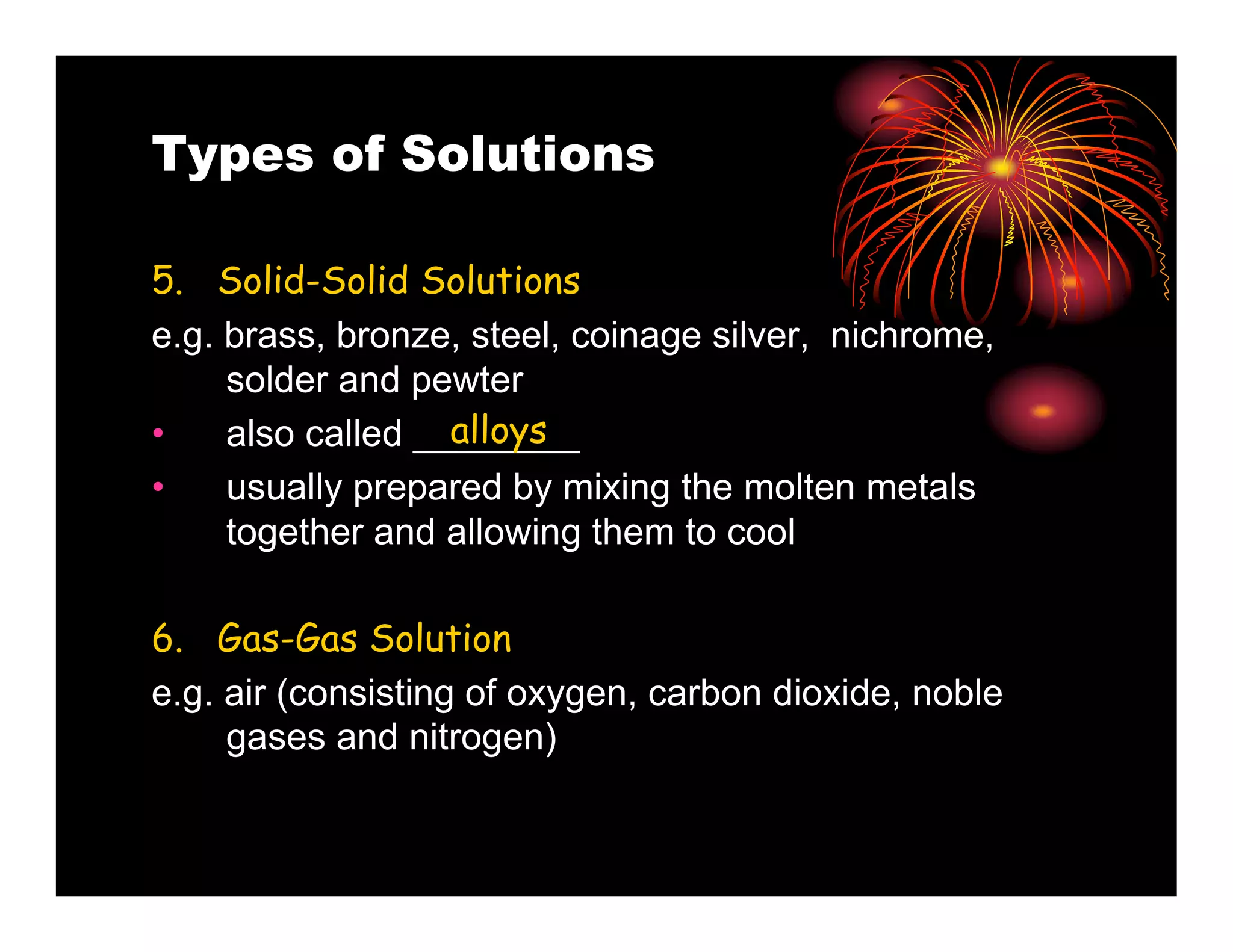 Types of Solutions

5. Solid-Solid Solutions
e.g. brass, bronze, steel, coinage silver, nichrome,
     solder and pewter
•                  alloys
     also called ________
•   usually prepared by mixing the molten metals
    together and allowing them to cool

6. Gas-Gas Solution
e.g. air (consisting of oxygen, carbon dioxide, noble
     gases and nitrogen)
 